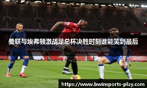 曼联与埃弗顿激战足总杯决胜时刻谁能笑到最后